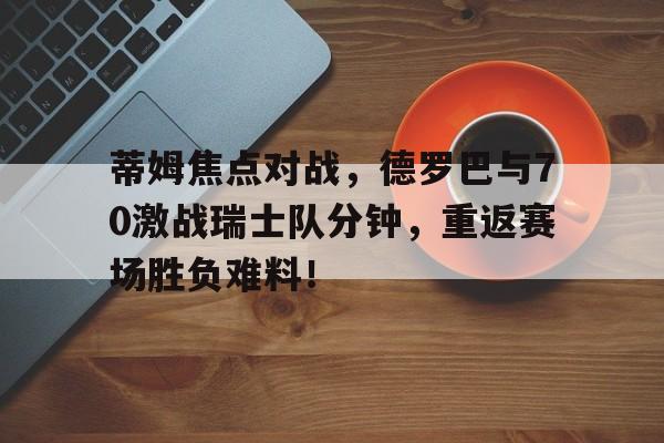 蒂姆焦点对战，德罗巴与70激战瑞士队分钟，重返赛场胜负难料！(世界杯西德vs东德)乐鱼