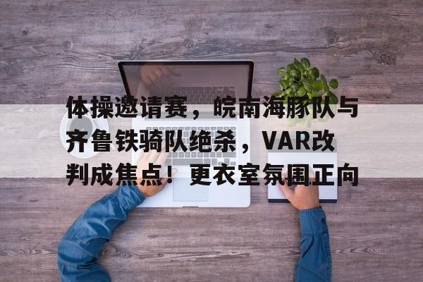 包含体操邀请赛，皖南海豚队与齐鲁铁骑队绝杀，VAR改判成焦点！更衣室氛围正向的词条乐鱼官网